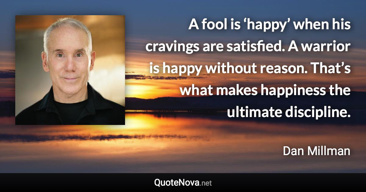 A fool is ‘happy’ when his cravings are satisfied. A warrior is happy without reason. That’s what makes happiness the ultimate discipline. - Dan Millman quote