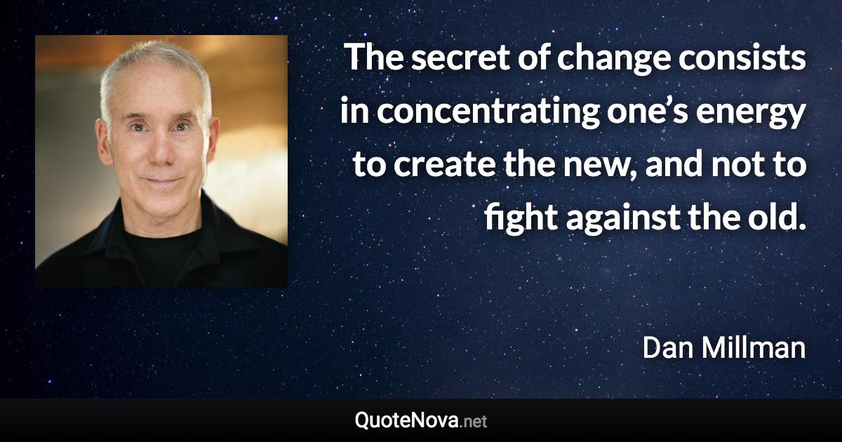 The secret of change consists in concentrating one’s energy to create the new, and not to fight against the old. - Dan Millman quote