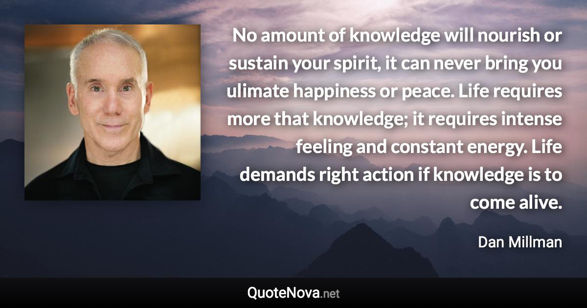 No amount of knowledge will nourish or sustain your spirit, it can never bring you ulimate happiness or peace. Life requires more that knowledge; it requires intense feeling and constant energy. Life demands right action if knowledge is to come alive. - Dan Millman quote