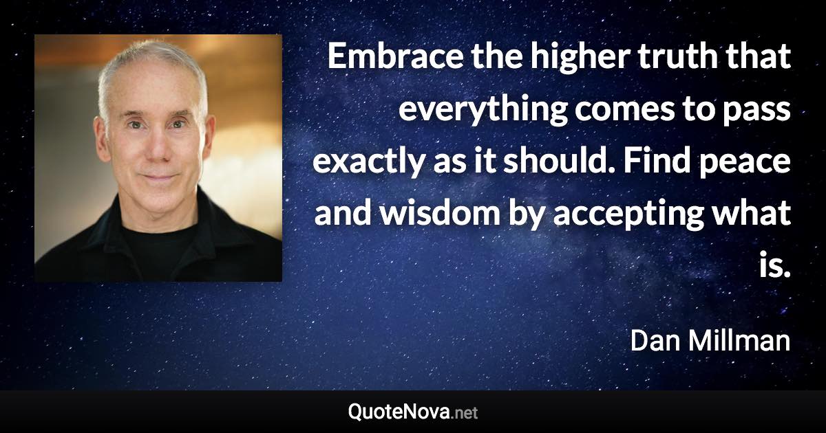 Embrace the higher truth that everything comes to pass exactly as it should. Find peace and wisdom by accepting what is. - Dan Millman quote