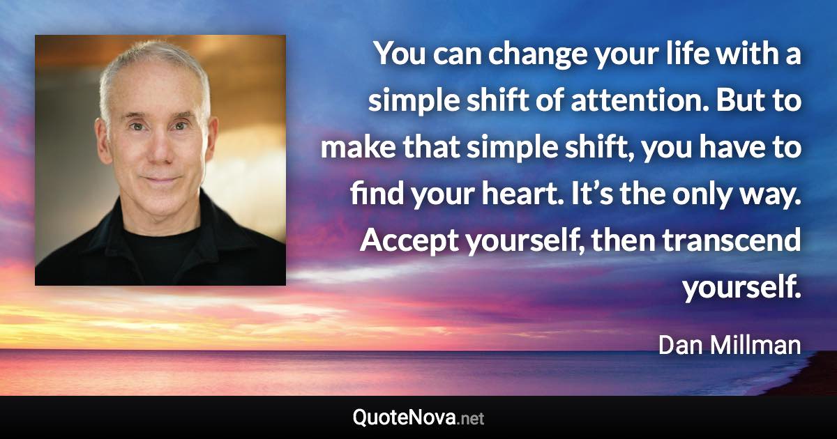 You can change your life with a simple shift of attention. But to make that simple shift, you have to find your heart. It’s the only way. Accept yourself, then transcend yourself. - Dan Millman quote