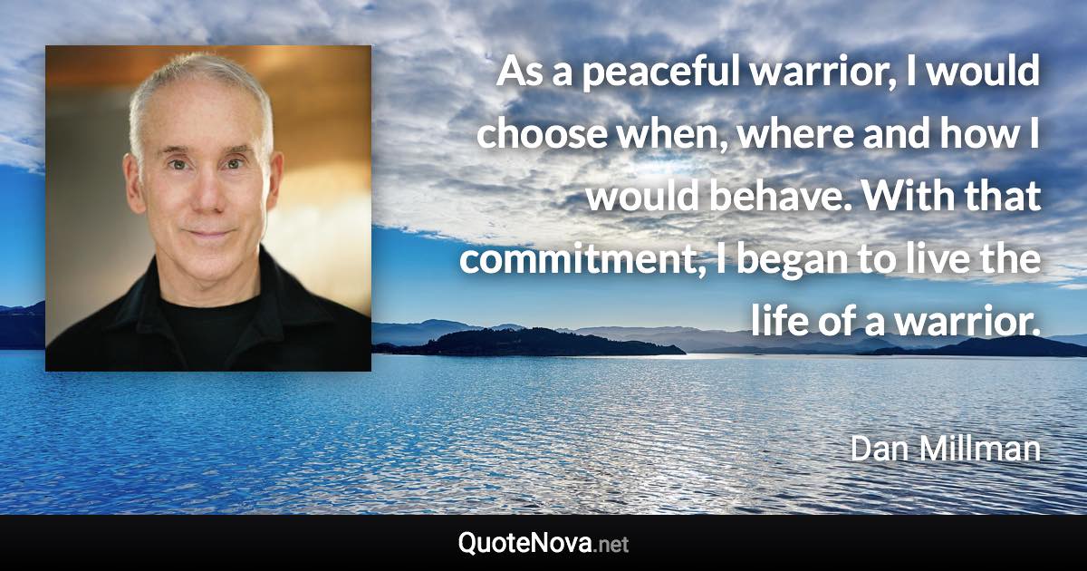 As a peaceful warrior, I would choose when, where and how I would behave. With that commitment, I began to live the life of a warrior. - Dan Millman quote