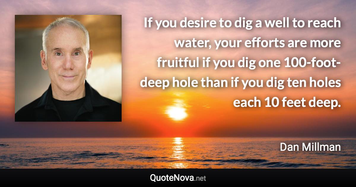 If you desire to dig a well to reach water, your efforts are more fruitful if you dig one 100-foot-deep hole than if you dig ten holes each 10 feet deep. - Dan Millman quote