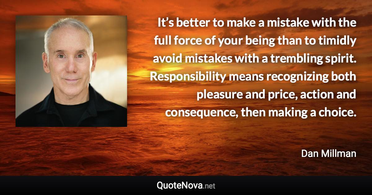 It’s better to make a mistake with the full force of your being than to timidly avoid mistakes with a trembling spirit. Responsibility means recognizing both pleasure and price, action and consequence, then making a choice. - Dan Millman quote