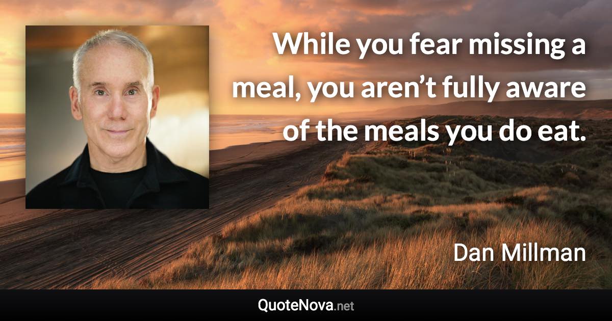 While you fear missing a meal, you aren’t fully aware of the meals you do eat. - Dan Millman quote