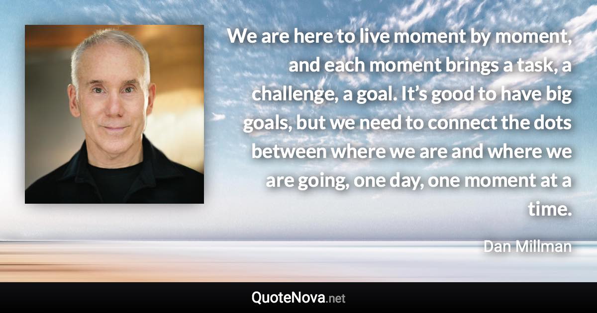 We are here to live moment by moment, and each moment brings a task, a challenge, a goal. It’s good to have big goals, but we need to connect the dots between where we are and where we are going, one day, one moment at a time. - Dan Millman quote