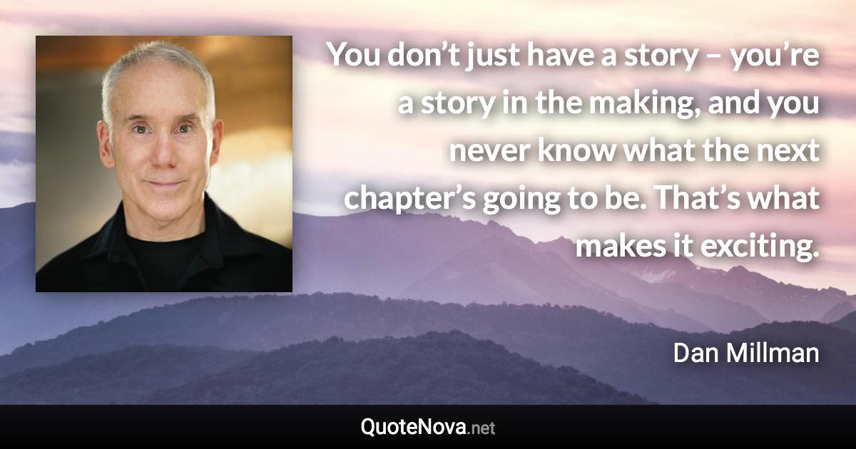 You don’t just have a story – you’re a story in the making, and you never know what the next chapter’s going to be. That’s what makes it exciting. - Dan Millman quote