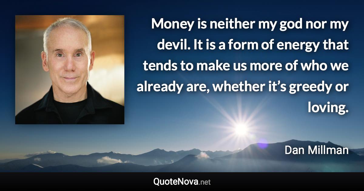 Money is neither my god nor my devil. It is a form of energy that tends to make us more of who we already are, whether it’s greedy or loving. - Dan Millman quote