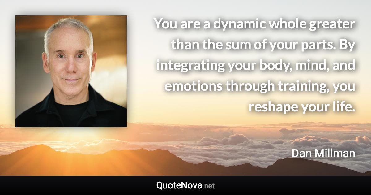 You are a dynamic whole greater than the sum of your parts. By integrating your body, mind, and emotions through training, you reshape your life. - Dan Millman quote