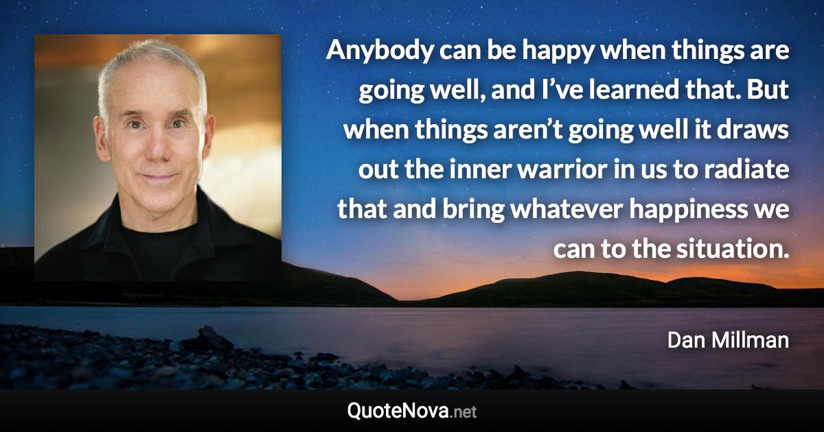 Anybody can be happy when things are going well, and I’ve learned that. But when things aren’t going well it draws out the inner warrior in us to radiate that and bring whatever happiness we can to the situation. - Dan Millman quote