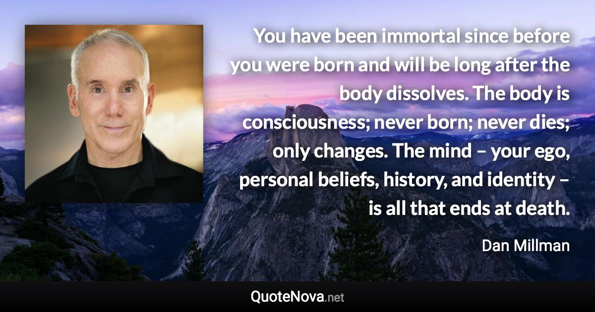 You have been immortal since before you were born and will be long after the body dissolves. The body is consciousness; never born; never dies; only changes. The mind – your ego, personal beliefs, history, and identity – is all that ends at death. - Dan Millman quote