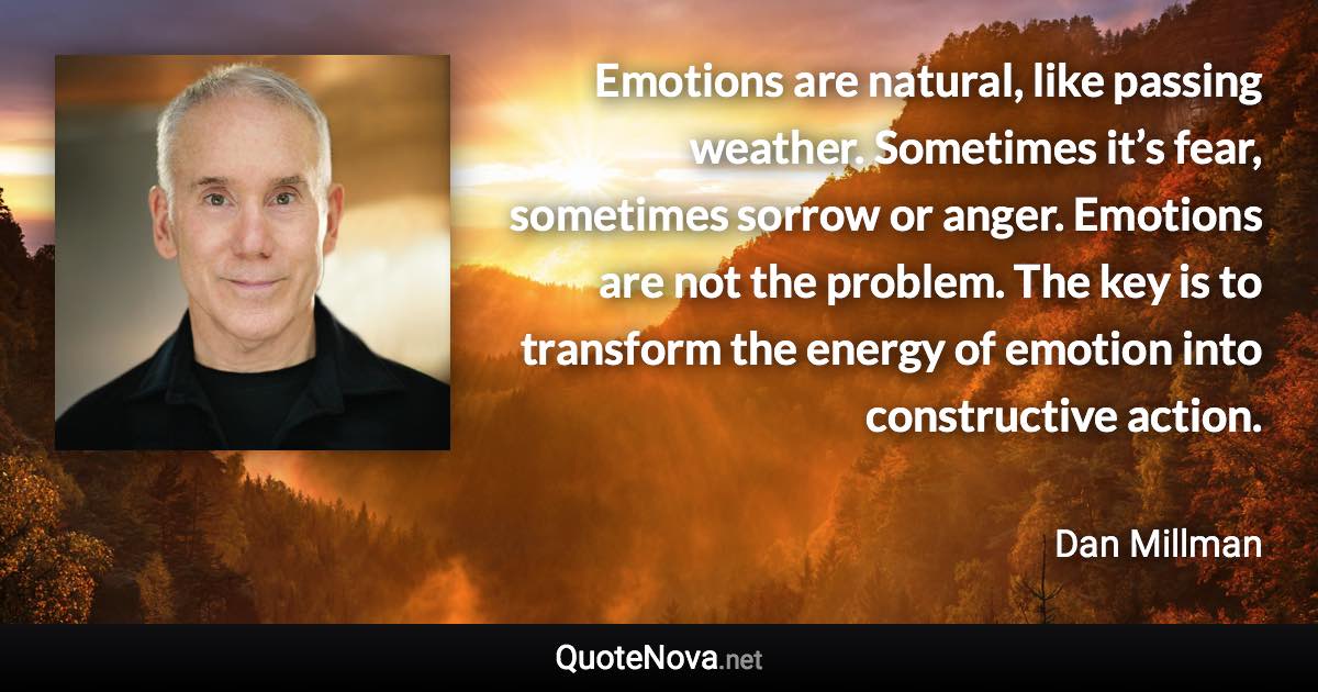 Emotions are natural, like passing weather. Sometimes it’s fear, sometimes sorrow or anger. Emotions are not the problem. The key is to transform the energy of emotion into constructive action. - Dan Millman quote