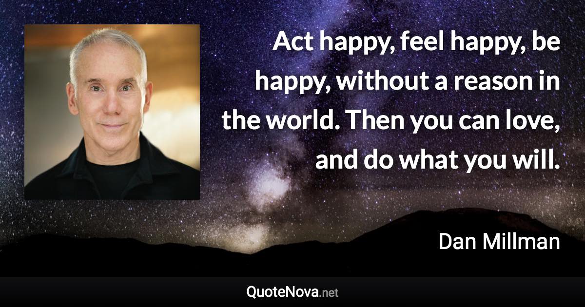 Act happy, feel happy, be happy, without a reason in the world. Then you can love, and do what you will. - Dan Millman quote