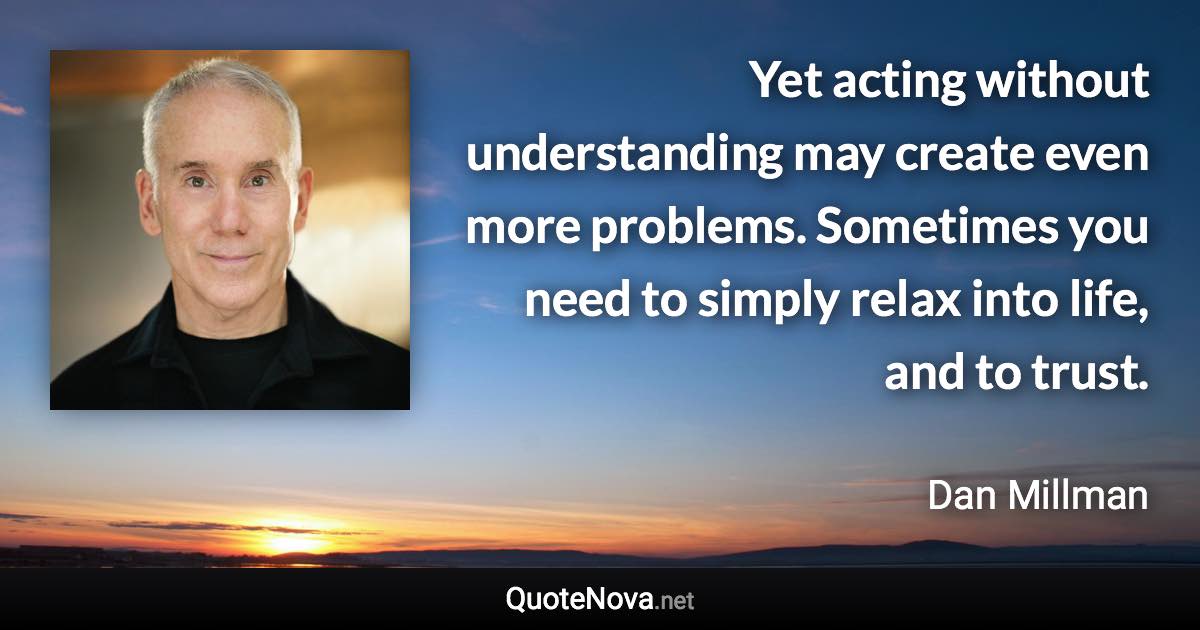 Yet acting without understanding may create even more problems. Sometimes you need to simply relax into life, and to trust. - Dan Millman quote