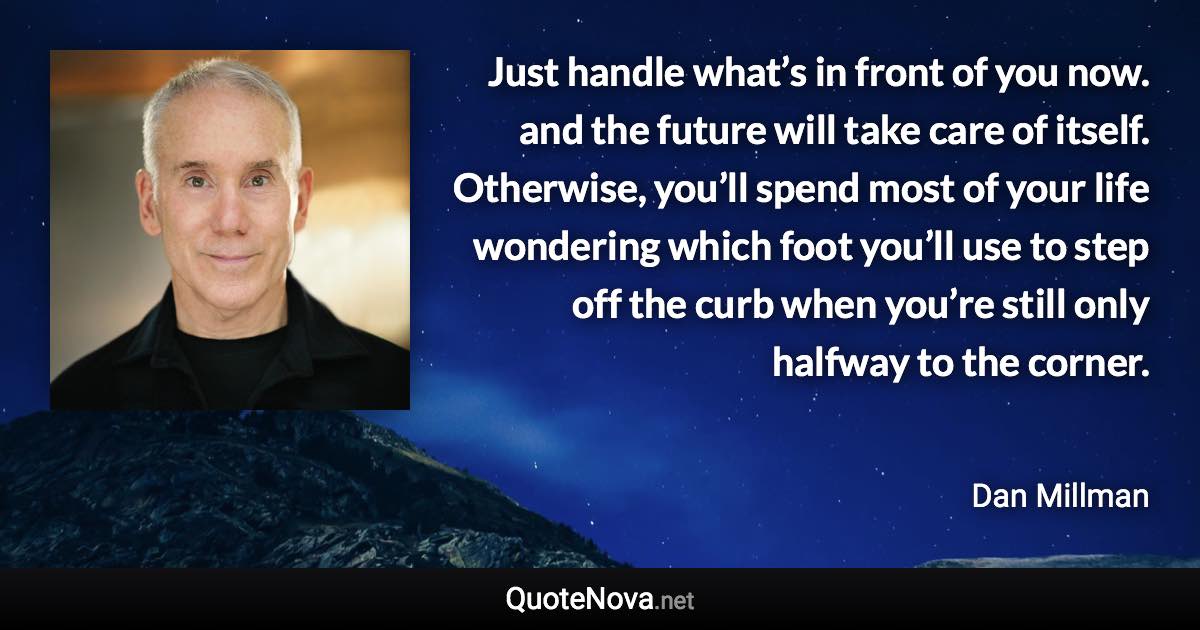 Just handle what’s in front of you now. and the future will take care of itself. Otherwise, you’ll spend most of your life wondering which foot you’ll use to step off the curb when you’re still only halfway to the corner. - Dan Millman quote