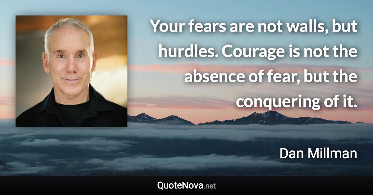 Your fears are not walls, but hurdles. Courage is not the absence of fear, but the conquering of it. - Dan Millman quote