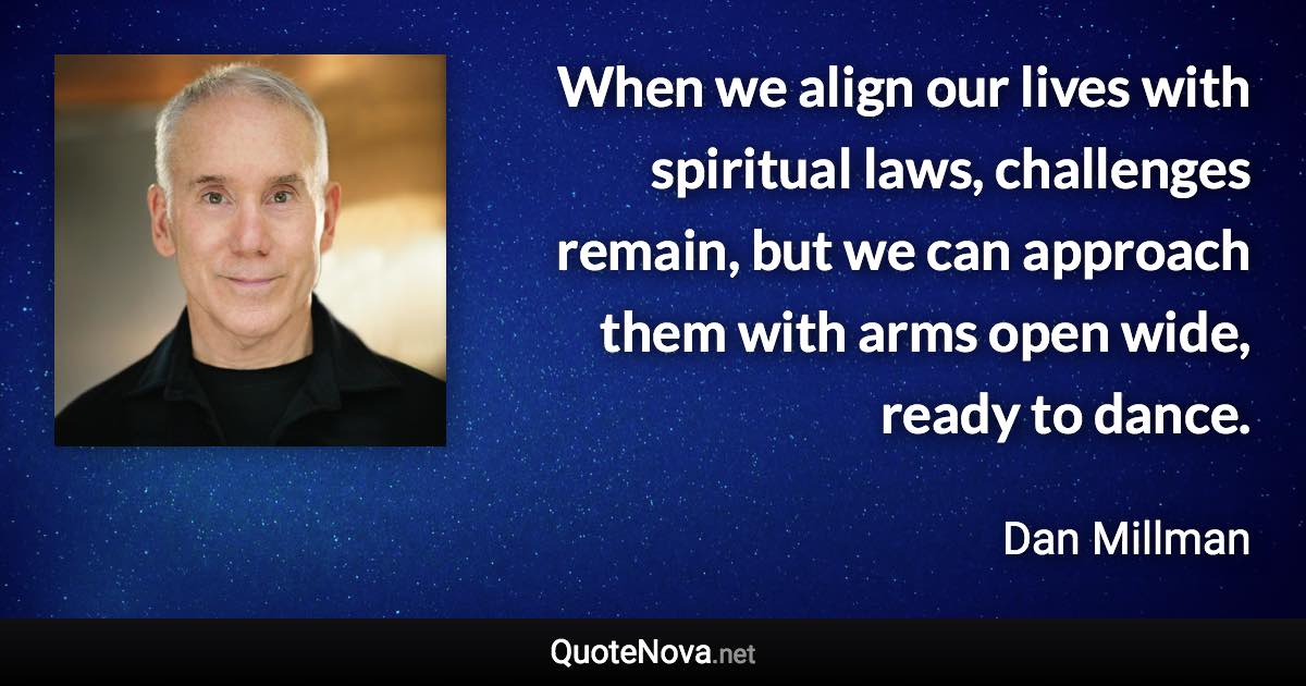 When we align our lives with spiritual laws, challenges remain, but we can approach them with arms open wide, ready to dance. - Dan Millman quote