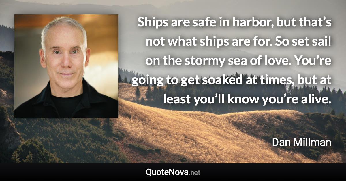 Ships are safe in harbor, but that’s not what ships are for. So set sail on the stormy sea of love. You’re going to get soaked at times, but at least you’ll know you’re alive. - Dan Millman quote