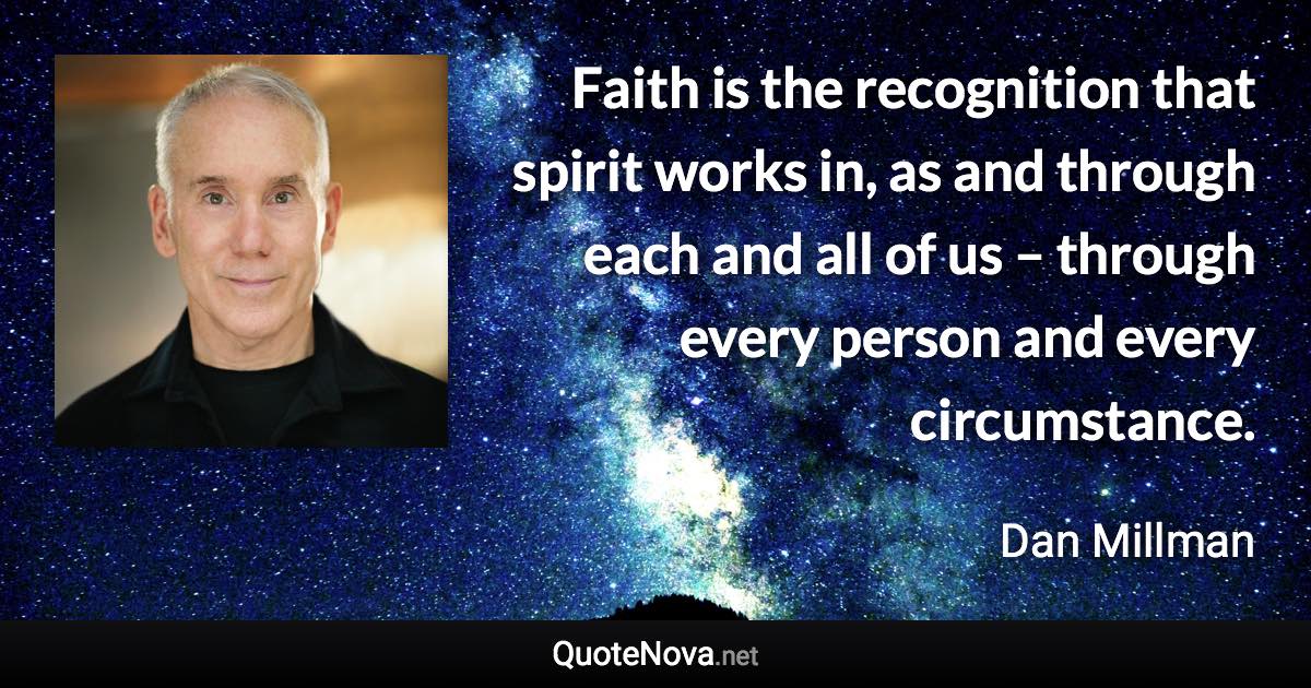 Faith is the recognition that spirit works in, as and through each and all of us – through every person and every circumstance. - Dan Millman quote