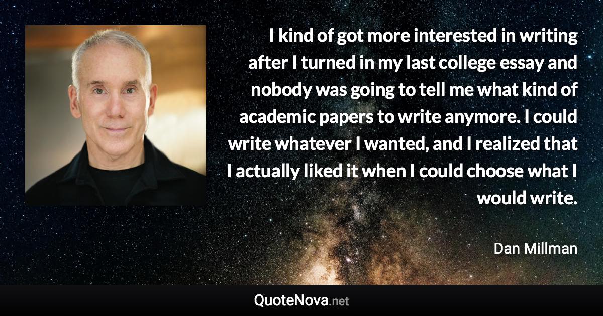 I kind of got more interested in writing after I turned in my last college essay and nobody was going to tell me what kind of academic papers to write anymore. I could write whatever I wanted, and I realized that I actually liked it when I could choose what I would write. - Dan Millman quote