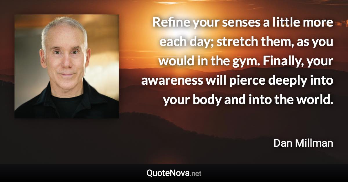 Refine your senses a little more each day; stretch them, as you would in the gym. Finally, your awareness will pierce deeply into your body and into the world. - Dan Millman quote