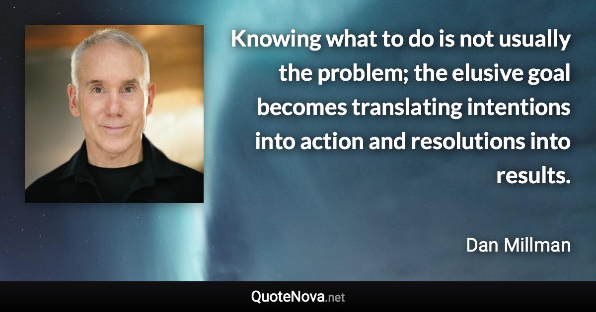 Knowing what to do is not usually the problem; the elusive goal becomes translating intentions into action and resolutions into results. - Dan Millman quote