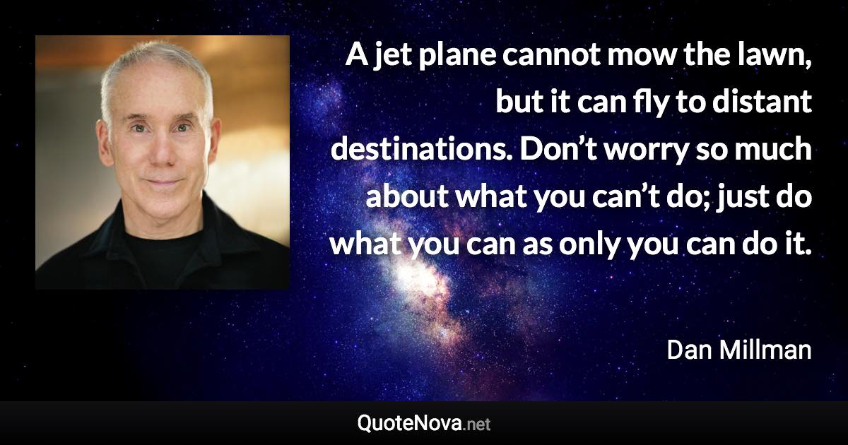A jet plane cannot mow the lawn, but it can fly to distant destinations. Don’t worry so much about what you can’t do; just do what you can as only you can do it. - Dan Millman quote