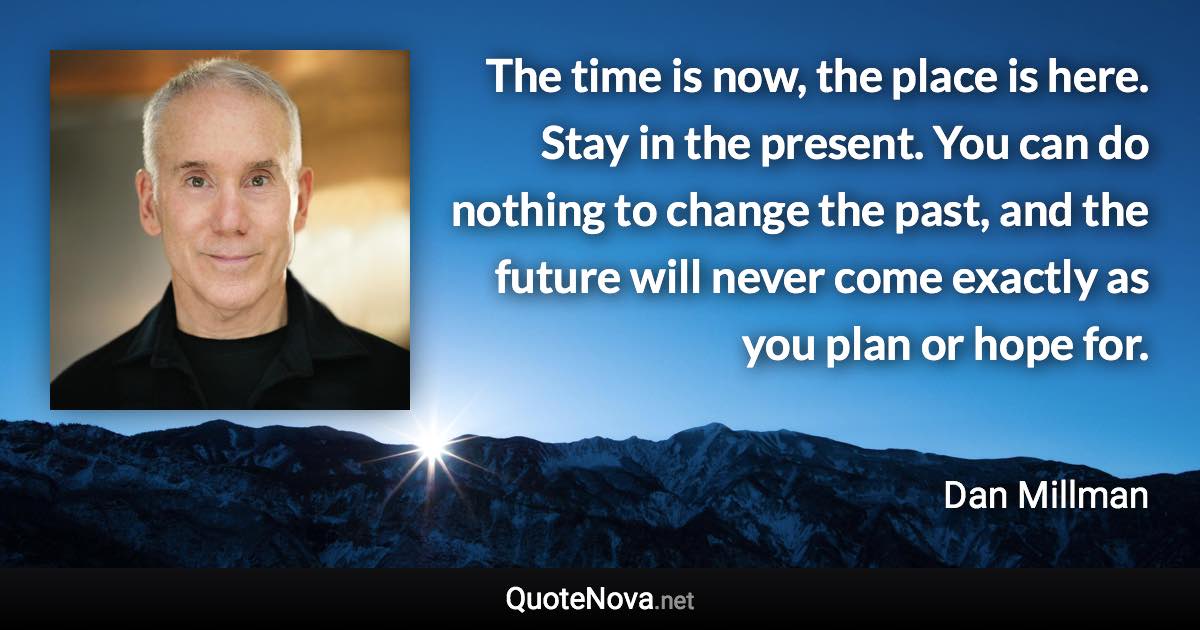 The time is now, the place is here. Stay in the present. You can do nothing to change the past, and the future will never come exactly as you plan or hope for. - Dan Millman quote