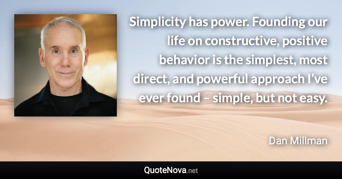 Simplicity has power. Founding our life on constructive, positive behavior is the simplest, most direct, and powerful approach I’ve ever found – simple, but not easy. - Dan Millman quote