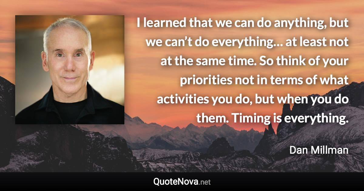 I learned that we can do anything, but we can’t do everything… at least not at the same time. So think of your priorities not in terms of what activities you do, but when you do them. Timing is everything. - Dan Millman quote