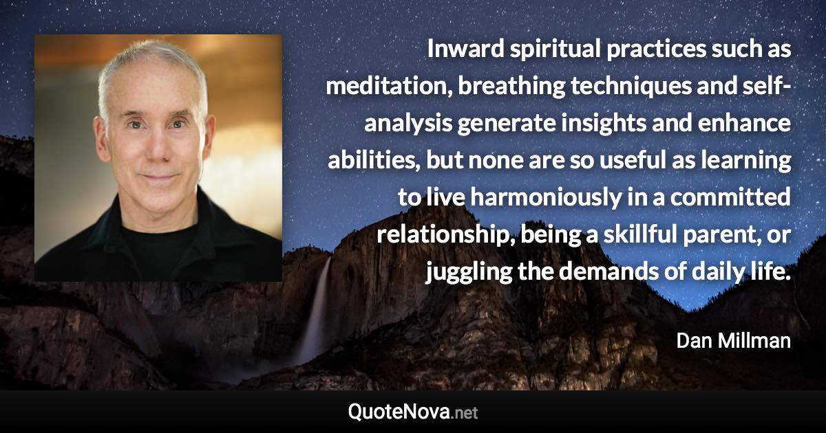 Inward spiritual practices such as meditation, breathing techniques and self-analysis generate insights and enhance abilities, but none are so useful as learning to live harmoniously in a committed relationship, being a skillful parent, or juggling the demands of daily life. - Dan Millman quote