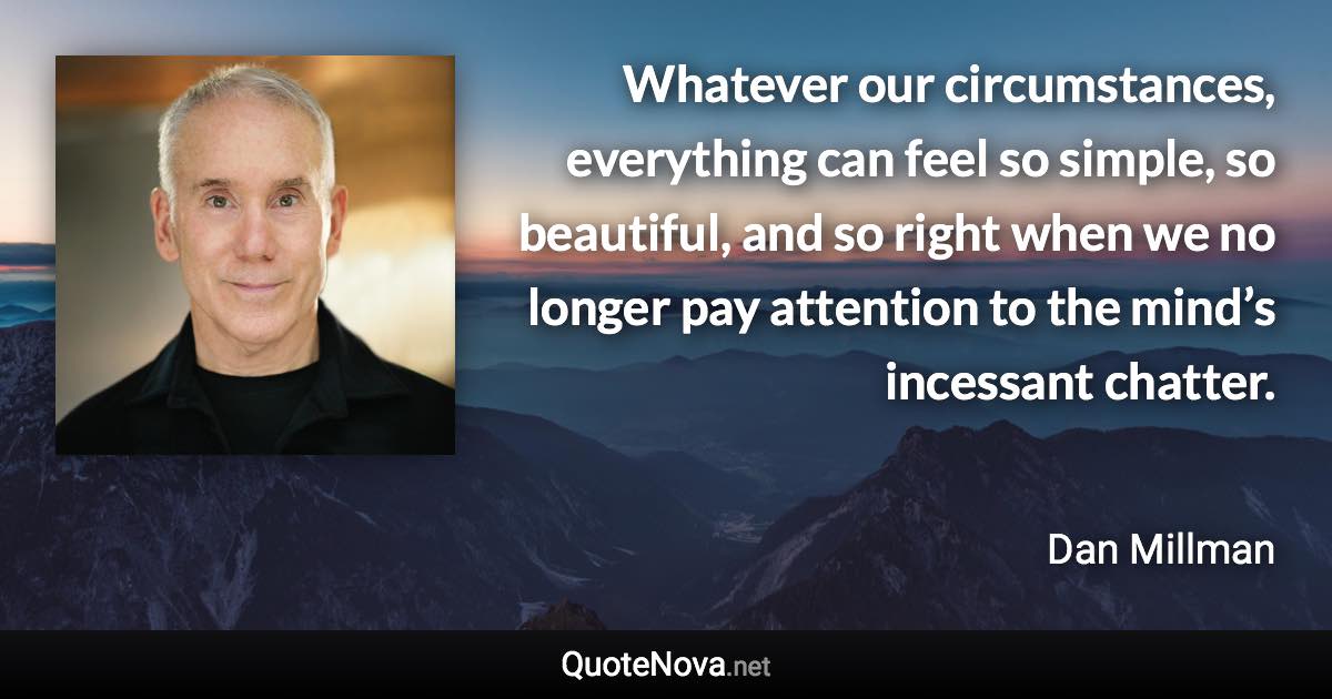 Whatever our circumstances, everything can feel so simple, so beautiful, and so right when we no longer pay attention to the mind’s incessant chatter. - Dan Millman quote