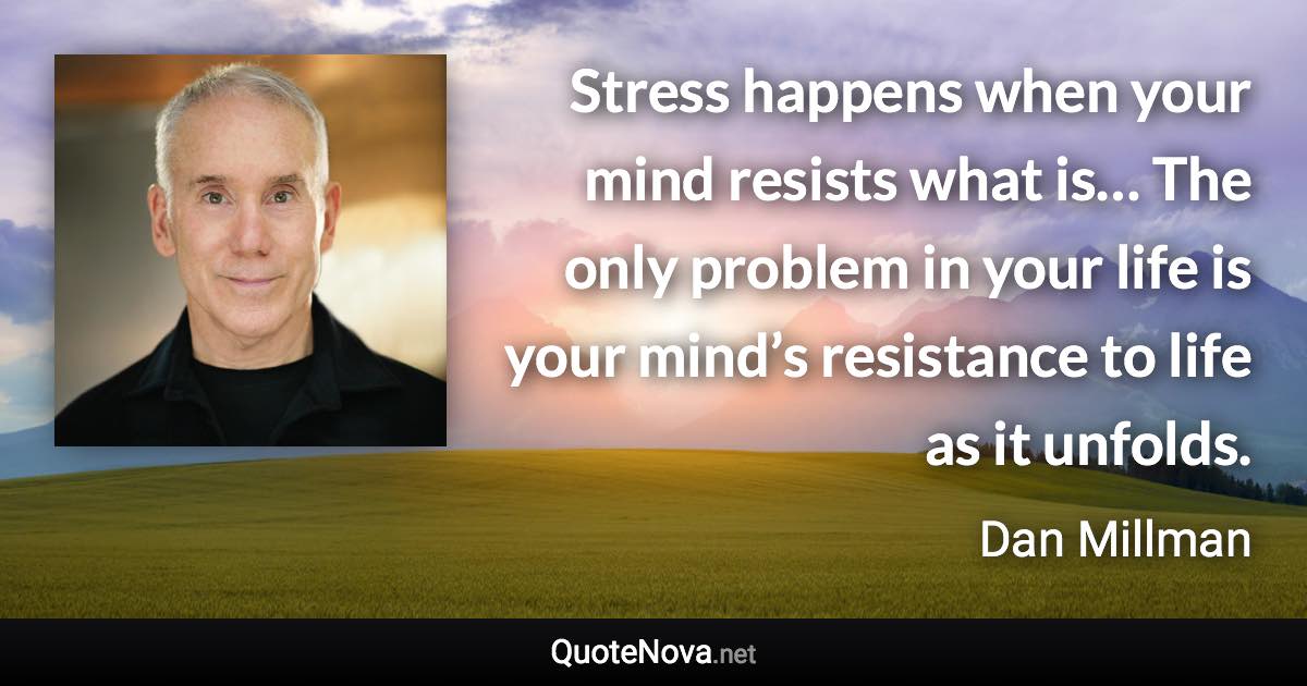 Stress happens when your mind resists what is… The only problem in your life is your mind’s resistance to life as it unfolds. - Dan Millman quote