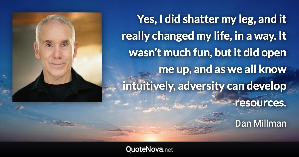 Yes, I did shatter my leg, and it really changed my life, in a way. It wasn’t much fun, but it did open me up, and as we all know intuitively, adversity can develop resources. - Dan Millman quote