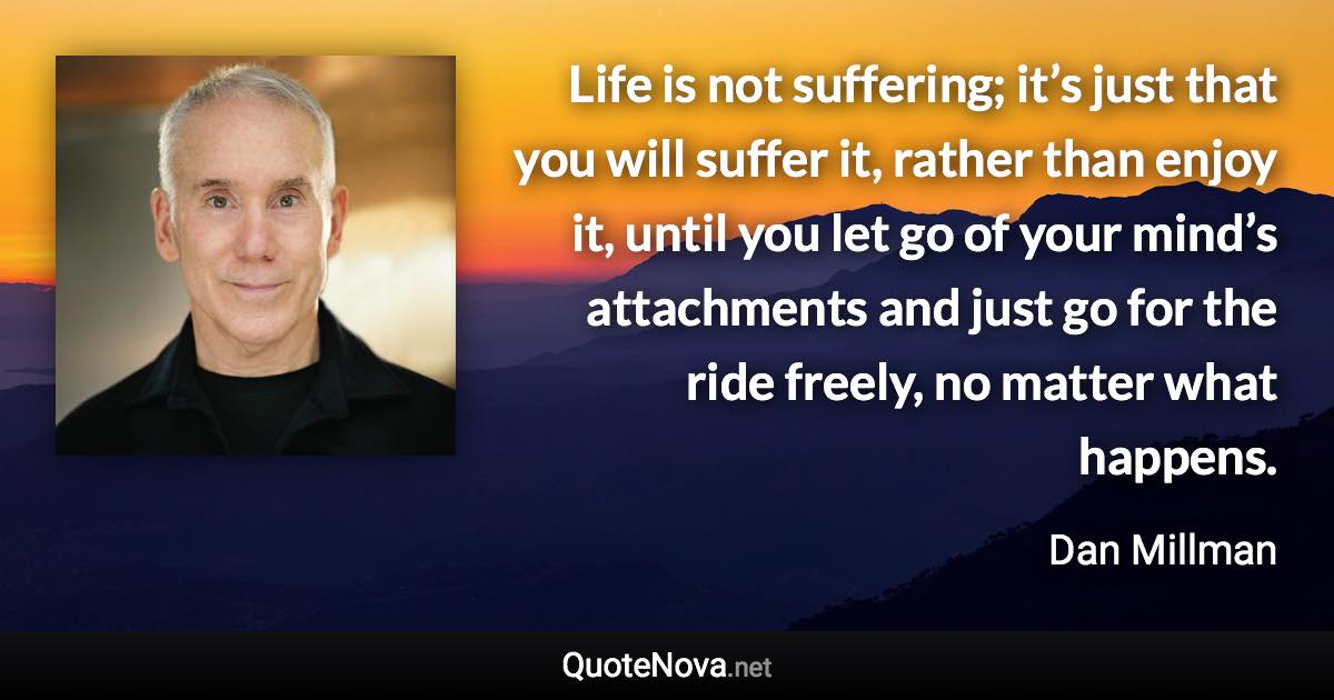 Life is not suffering; it’s just that you will suffer it, rather than enjoy it, until you let go of your mind’s attachments and just go for the ride freely, no matter what happens. - Dan Millman quote