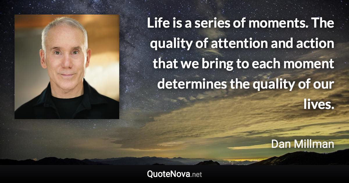 Life is a series of moments. The quality of attention and action that we bring to each moment determines the quality of our lives. - Dan Millman quote