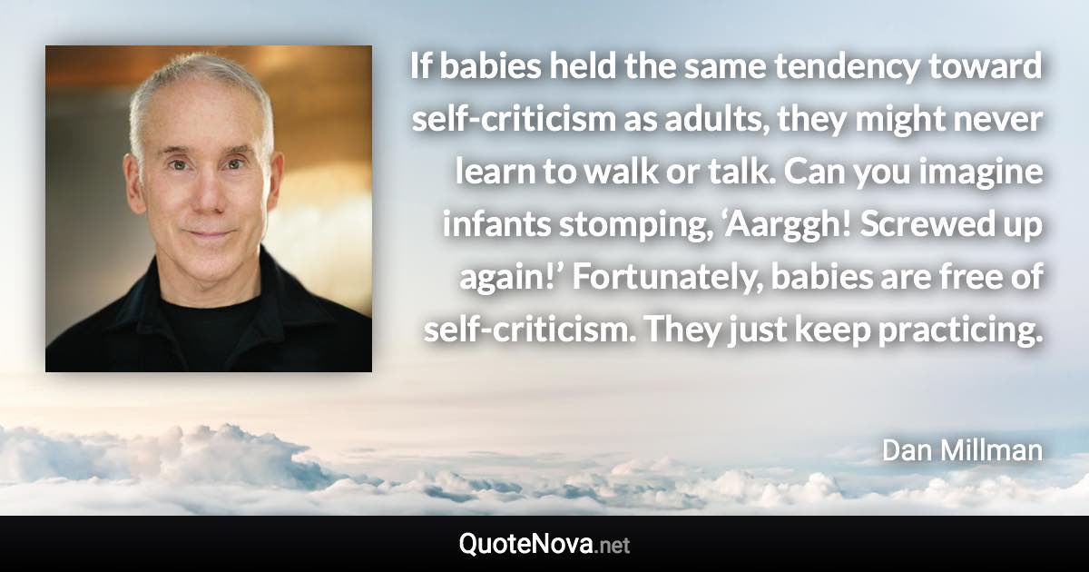 If babies held the same tendency toward self-criticism as adults, they might never learn to walk or talk. Can you imagine infants stomping, ‘Aarggh! Screwed up again!’ Fortunately, babies are free of self-criticism. They just keep practicing. - Dan Millman quote