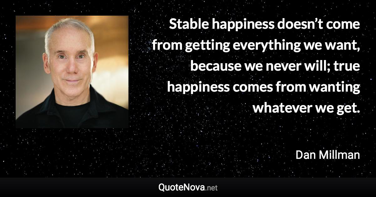 Stable happiness doesn’t come from getting everything we want, because we never will; true happiness comes from wanting whatever we get. - Dan Millman quote