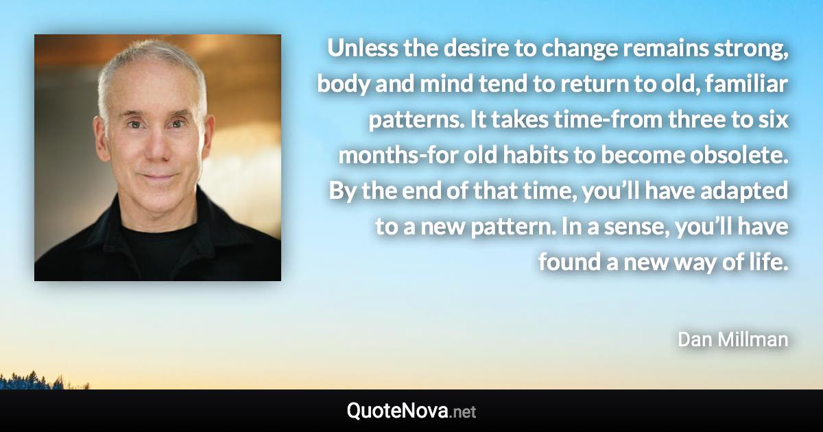 Unless the desire to change remains strong, body and mind tend to return to old, familiar patterns. It takes time-from three to six months-for old habits to become obsolete. By the end of that time, you’ll have adapted to a new pattern. In a sense, you’ll have found a new way of life. - Dan Millman quote