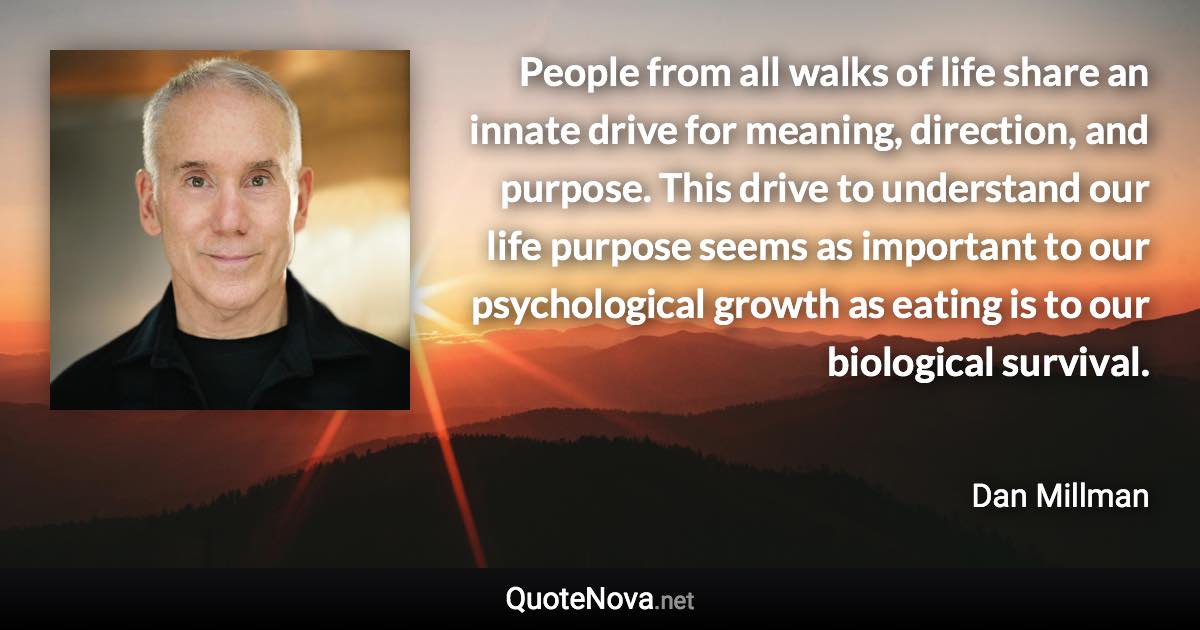 People from all walks of life share an innate drive for meaning, direction, and purpose. This drive to understand our life purpose seems as important to our psychological growth as eating is to our biological survival. - Dan Millman quote