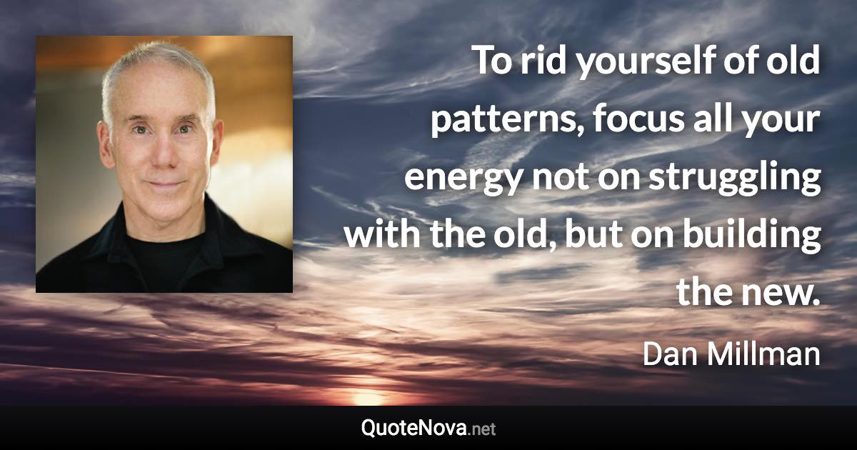 To rid yourself of old patterns, focus all your energy not on struggling with the old, but on building the new. - Dan Millman quote
