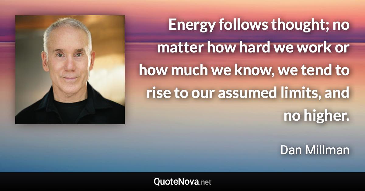 Energy follows thought; no matter how hard we work or how much we know, we tend to rise to our assumed limits, and no higher. - Dan Millman quote