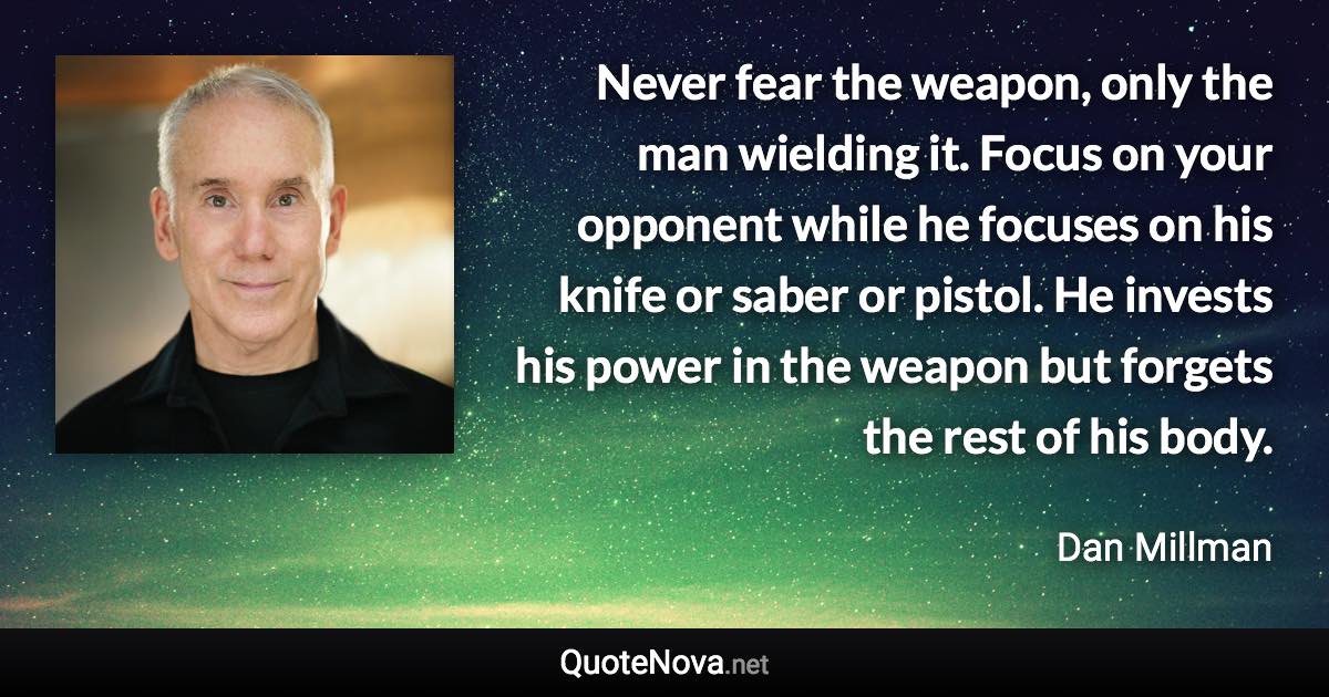 Never fear the weapon, only the man wielding it. Focus on your opponent while he focuses on his knife or saber or pistol. He invests his power in the weapon but forgets the rest of his body. - Dan Millman quote