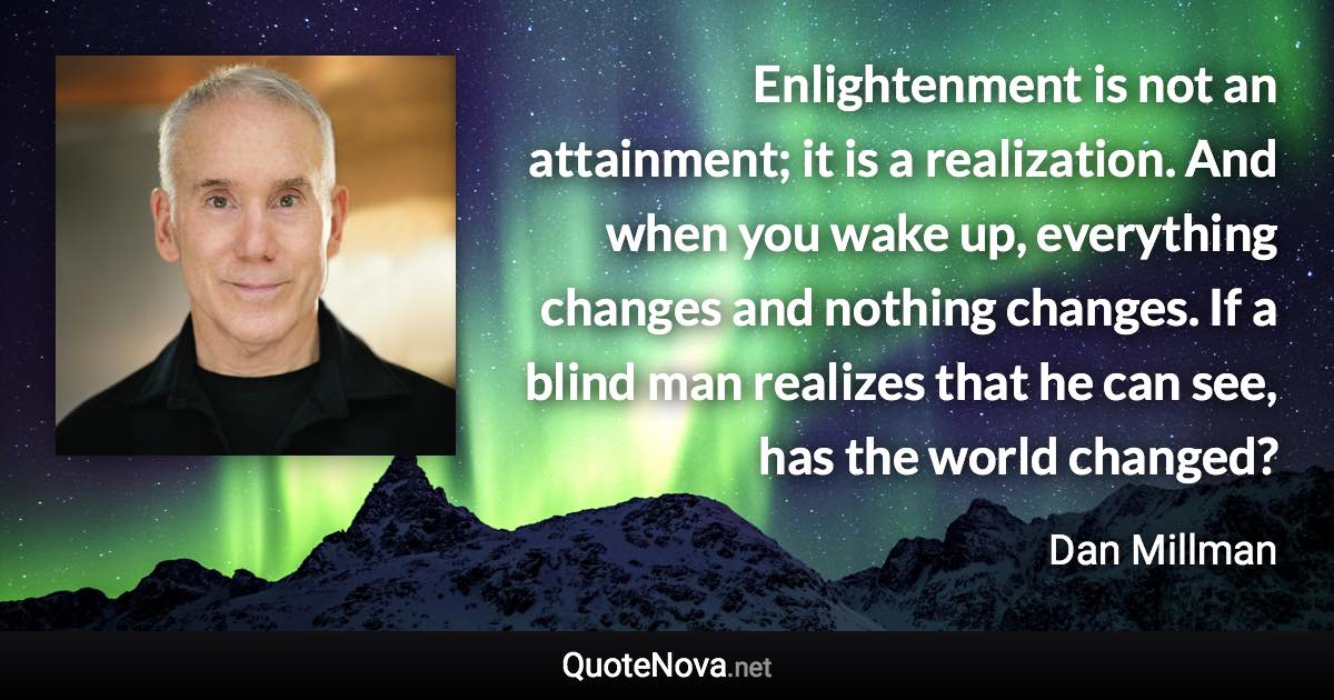 Enlightenment is not an attainment; it is a realization. And when you wake up, everything changes and nothing changes. If a blind man realizes that he can see, has the world changed? - Dan Millman quote