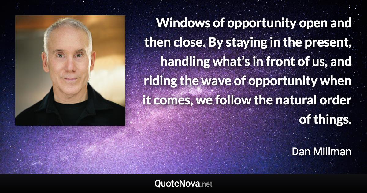 Windows of opportunity open and then close. By staying in the present, handling what’s in front of us, and riding the wave of opportunity when it comes, we follow the natural order of things. - Dan Millman quote