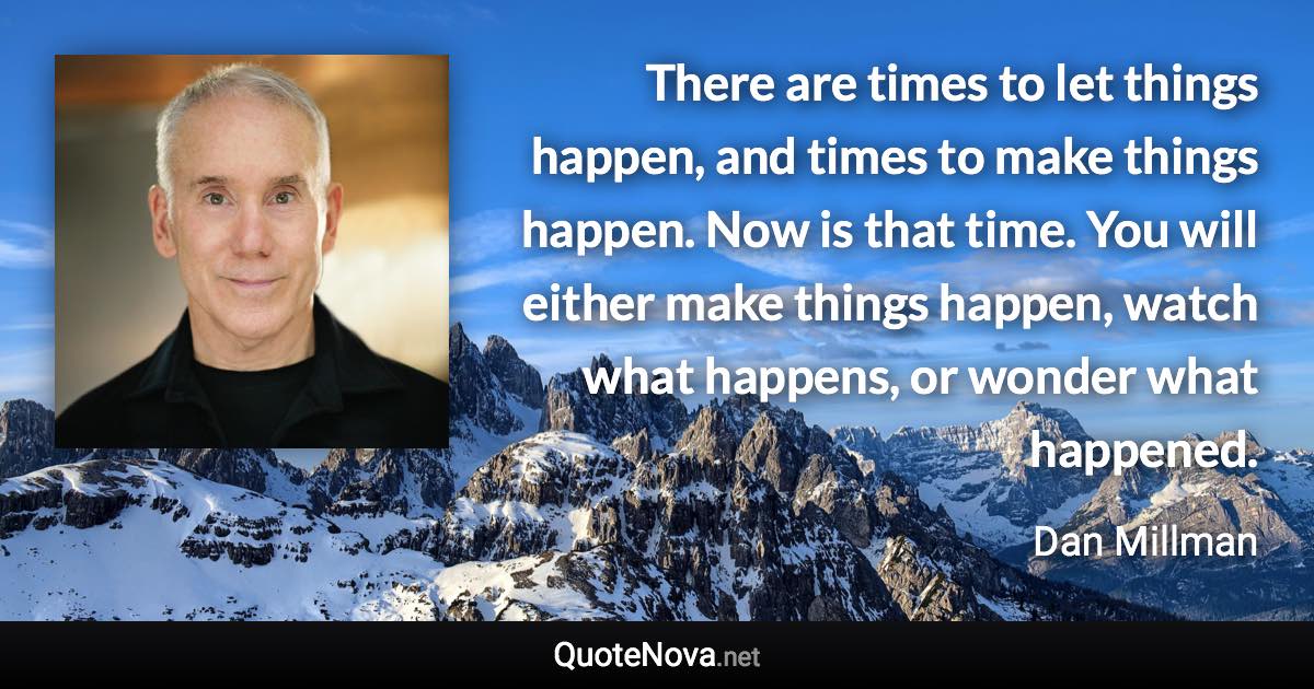 There are times to let things happen, and times to make things happen. Now is that time. You will either make things happen, watch what happens, or wonder what happened. - Dan Millman quote