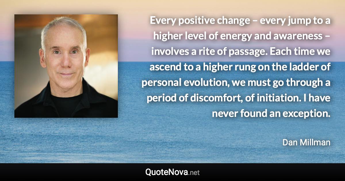 Every positive change – every jump to a higher level of energy and awareness – involves a rite of passage. Each time we ascend to a higher rung on the ladder of personal evolution, we must go through a period of discomfort, of initiation. I have never found an exception. - Dan Millman quote