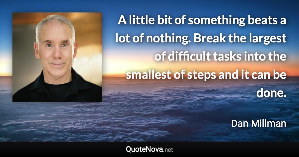 A little bit of something beats a lot of nothing. Break the largest of difficult tasks into the smallest of steps and it can be done. - Dan Millman quote