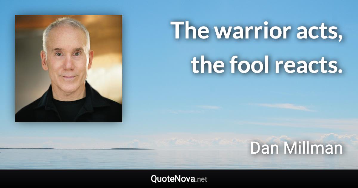 The warrior acts, the fool reacts. - Dan Millman quote