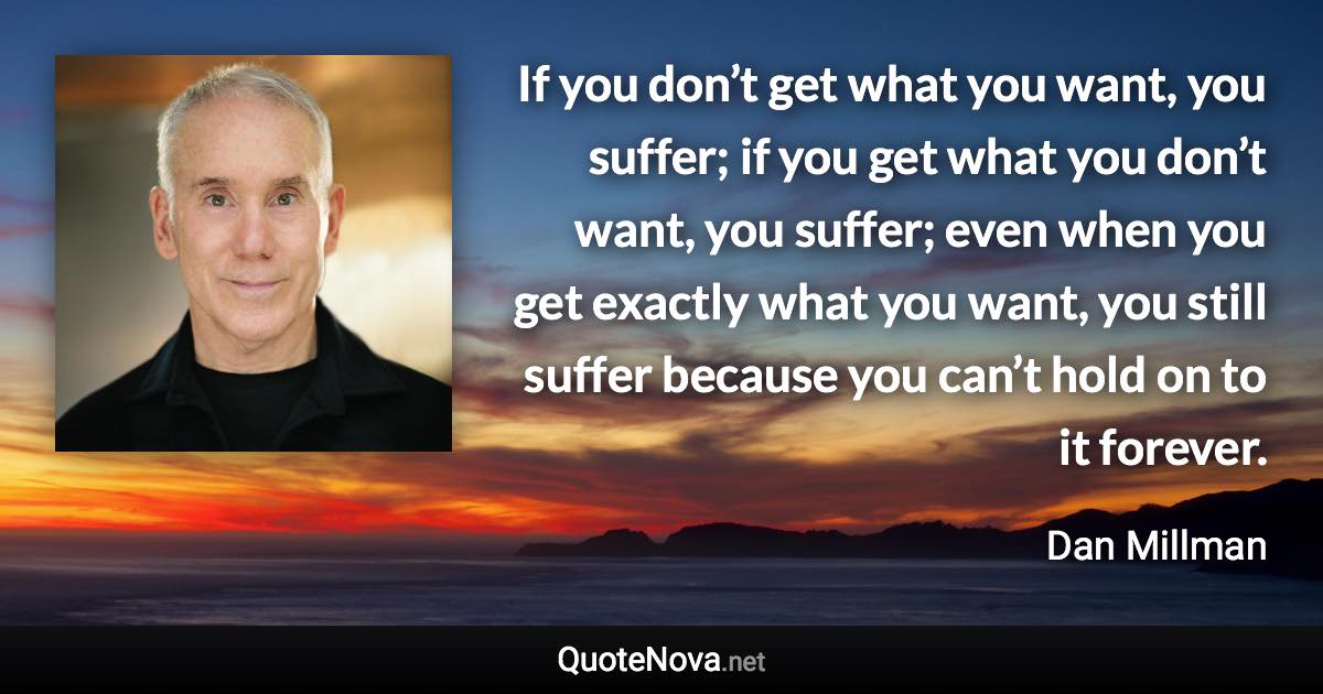 If you don’t get what you want, you suffer; if you get what you don’t want, you suffer; even when you get exactly what you want, you still suffer because you can’t hold on to it forever. - Dan Millman quote